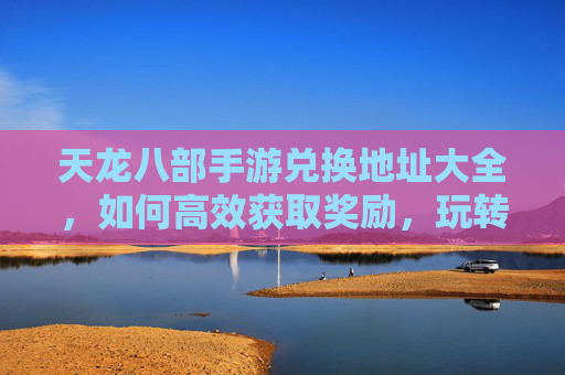 天龙八部手游兑换地址大全，如何高效获取奖励，玩转游戏新体验？天龙八部手游兑换地址大全，高效获取奖励，玩转游戏新体验？