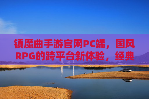 镇魔曲手游官网PC端,国风RPG的跨平台新体验,经典IP的现代化升级