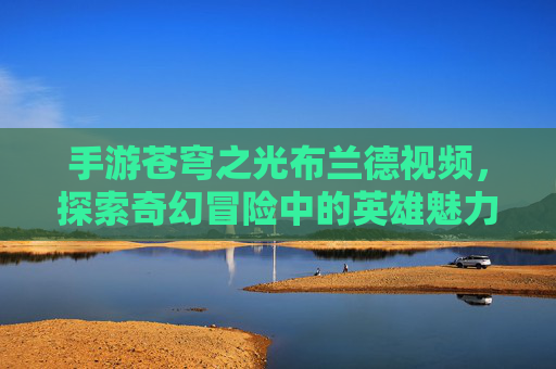 手游苍穹之光布兰德视频，探索奇幻冒险中的英雄魅力与视觉盛宴
