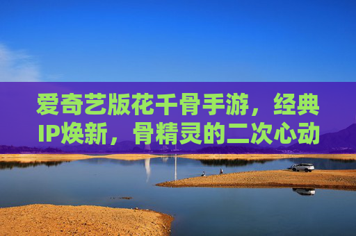 爱奇艺版花千骨手游,经典IP焕新,骨精灵的二次心动之旅