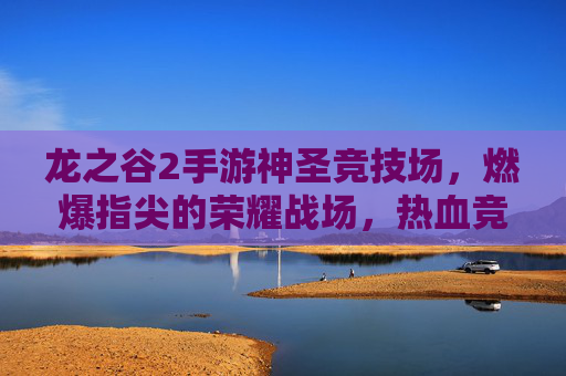 龙之谷2手游神圣竞技场,燃爆指尖的荣耀战场,热血竞技的终极舞台