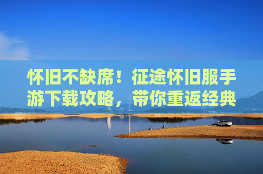 怀旧不缺席！征途怀旧服手游下载攻略，带你重返经典征途时代