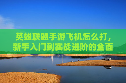 英雄联盟手游飞机怎么打，新手入门到实战进阶的全面指南