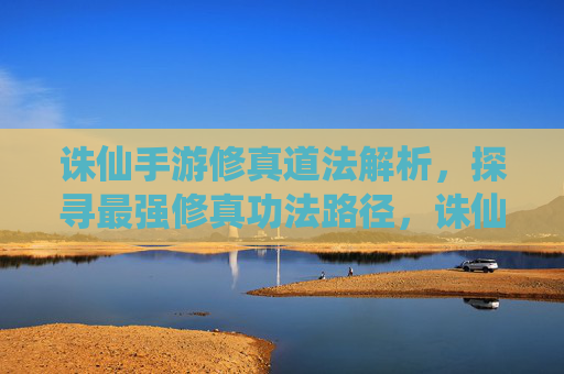 诛仙手游修真道法解析，探寻最强修真功法路径，诛仙手游修真道法解析，探寻最强修真功法路径