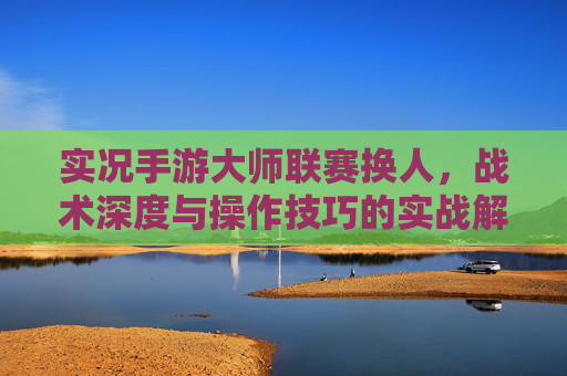 实况手游大师联赛换人，战术深度与操作技巧的实战解析，实况手游大师联赛换人，战术深度与操作技巧的实战解析