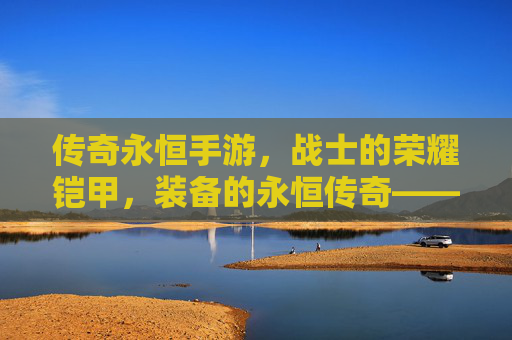 传奇永恒手游,战士的荣耀铠甲,装备的永恒传奇——论经典角色与顶级装备的传承与价值,传奇永恒手游,战士的荣耀铠甲,装备的永恒传奇——论经典角色与顶级装备的传承与价值