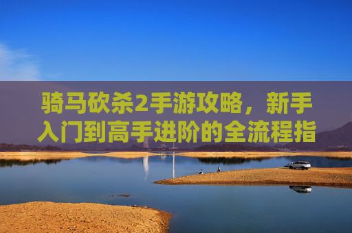 骑马砍杀2手游攻略，新手入门到高手进阶的全流程指南——策略与战斗的完美融合