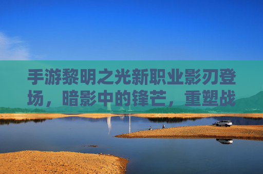 手游黎明之光新职业影刃登场，暗影中的锋芒，重塑战斗策略的全新力量，手游黎明之光新职业影刃登场，暗影中的锋芒重塑战斗策略的全新力量