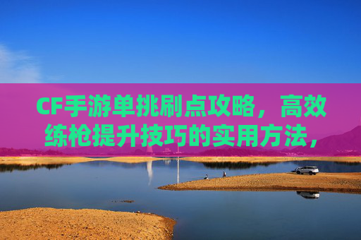 CF手游单挑刷点攻略，高效练枪提升技巧的实用方法，CF手游单挑刷点攻略，高效练枪提升技巧的实用方法