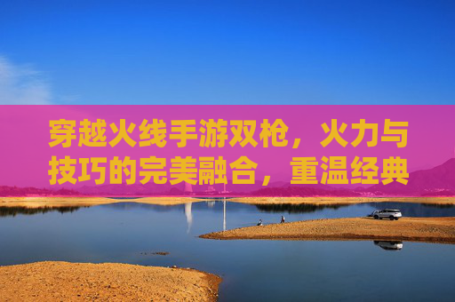 穿越火线手游双枪，火力与技巧的完美融合，重温经典射击的激情与魅力，穿越火线手游双枪，火力与技巧的完美融合，重温经典射击的激情与魅力