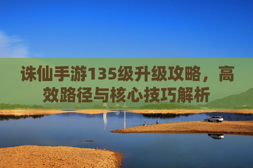 诛仙手游135级升级攻略，高效路径与核心技巧解析