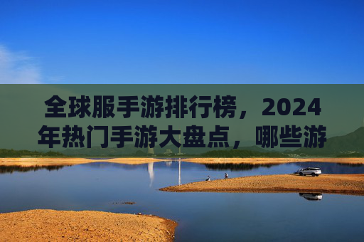 全球服手游排行榜，2024年热门手游大盘点，哪些游戏持续领跑市场？2024全球手游排行榜，热门游戏大盘点，哪些游戏持续领跑市场？