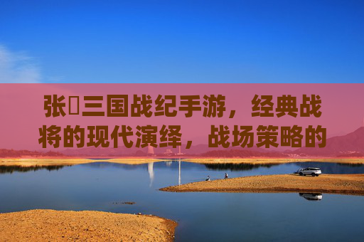 张郃三国战纪手游，经典战将的现代演绎，战场策略的精妙再现