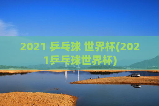 2021 乒乓球 世界杯(2021乒乓球世界杯)