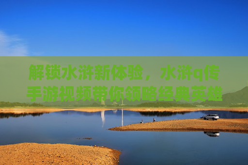 解锁水浒新体验,水浒q传手游视频带你领略经典英雄风采,解锁水浒新体验,水浒q传手游视频带你领略经典英雄风采