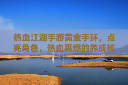 热血江湖手游黄金手环，点亮角色，热血再燃的养成核心，热血江湖手游黄金手环，点亮角色，热血再燃的养成核心