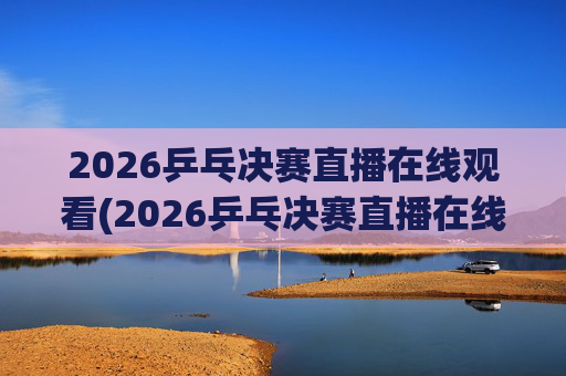 2026乒乓决赛直播在线观看(2026乒乓决赛直播在线观看王楚钦)