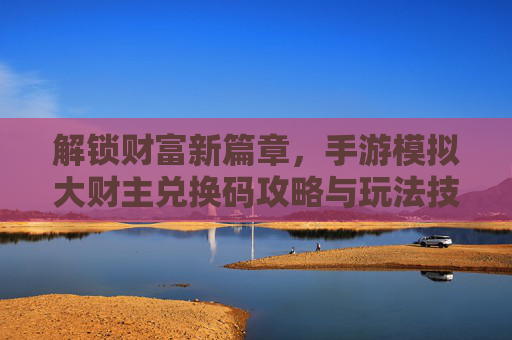 解锁财富新篇章,手游模拟大财主兑换码攻略与玩法技巧,解锁财富新篇章,手游模拟大财主兑换码攻略与玩法技巧