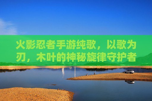 火影忍者手游纯歌,以歌为刃,木叶的神秘旋律守护者,火影忍者手游纯歌,以歌为刃,木叶的神秘旋律守护者