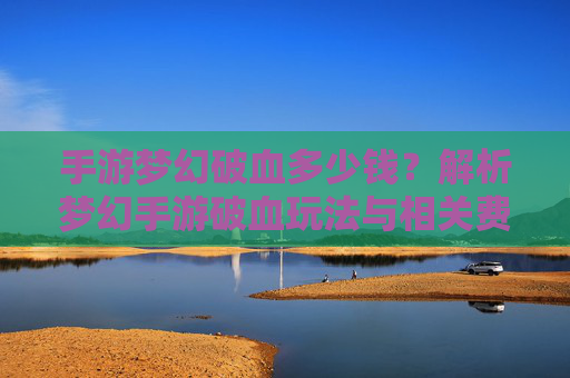 手游梦幻破血多少钱?解析梦幻手游破血玩法与相关费用指南,手游梦幻破血多少钱?解析梦幻手游破血玩法与相关费用指南