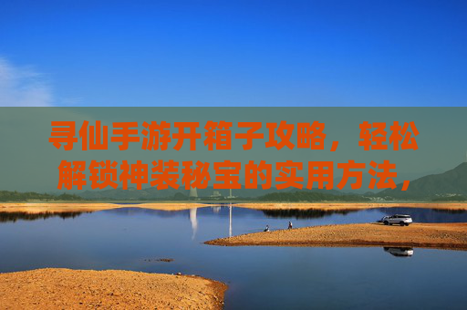 寻仙手游开箱子攻略,轻松解锁神装秘宝的实用方法,寻仙手游开箱子攻略,轻松解锁神装秘宝的实用方法