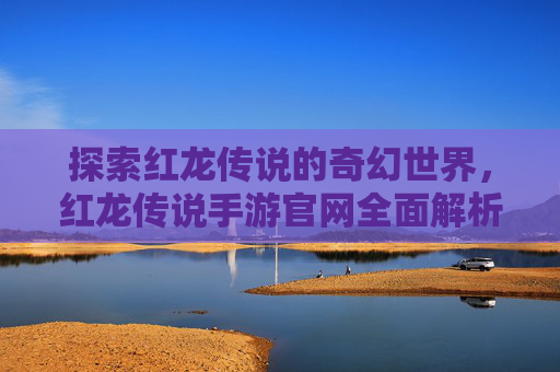 探索红龙传说的奇幻世界，红龙传说手游官网全面解析，探索红龙传说的奇幻世界，红龙传说手游官网全面解析