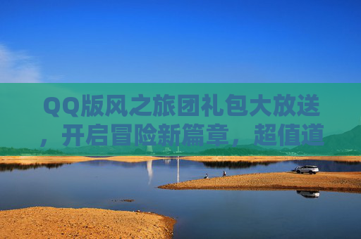 QQ版风之旅团礼包大放送，开启冒险新篇章，超值道具助你轻松通关！