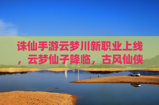 诛仙手游云梦川新职业上线，云梦仙子降临，古风仙侠再启新篇