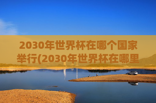 2030年世界杯在哪个国家举行(2030年世界杯在哪里举行)