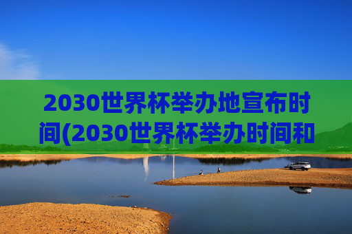 2030世界杯举办地宣布时间(2030世界杯举办时间和地点)