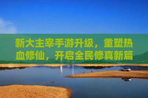 新大主宰手游升级,重塑热血修仙,开启全民修真新篇章,新大主宰手游升级,重塑热血修仙,开启全民修真新篇章