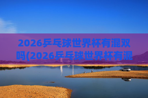 2026乒乓球世界杯有混双吗(2026乒乓球世界杯有混双吗)