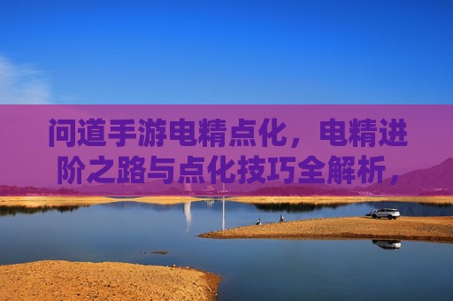 问道手游电精点化,电精进阶之路与点化技巧全解析,问道手游电精点化,电精进阶之路与点化技巧全解析