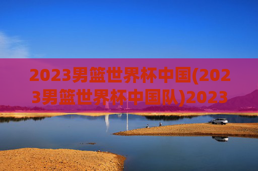 2023男篮世界杯中国(2023男篮世界杯中国队)2023男篮世界杯中国队赛事回顾