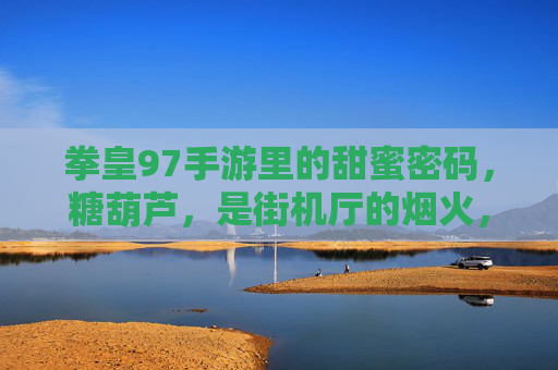 拳皇97手游里的甜蜜密码，糖葫芦，是街机厅的烟火，也是指尖的狂欢，拳皇97手游的甜蜜密码，糖葫芦，是街机烟火，也是指尖狂欢