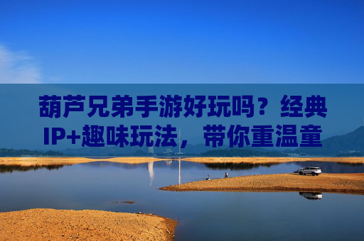 葫芦兄弟手游好玩吗？经典IP+趣味玩法，带你重温童年经典，玩出新花样！