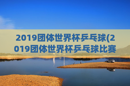 2019团体世界杯乒乓球(2019团体世界杯乒乓球比赛孙颖莎)