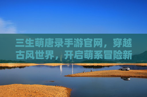 三生萌唐录手游官网，穿越古风世界，开启萌系冒险新篇章，三生萌唐录手游官网，穿越古风世界，开启萌系冒险新篇章