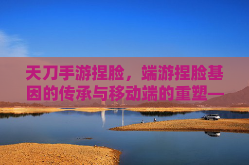 天刀手游捏脸,端游捏脸基因的传承与移动端的重塑——从端游经典到手游新生的捏脸体验演变