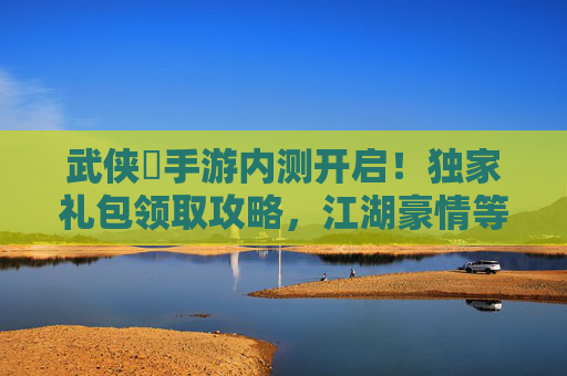 武侠乂手游内测开启！独家礼包领取攻略，江湖豪情等你体验！