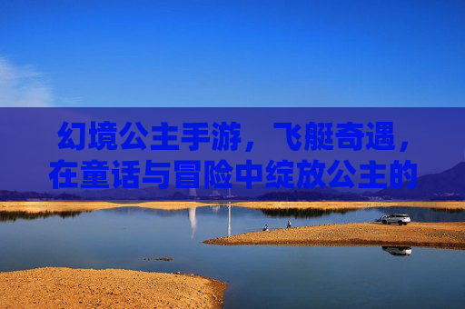 幻境公主手游，飞艇奇遇，在童话与冒险中绽放公主的奇幻之旅，幻境公主手游，飞艇奇遇，在童话与冒险中绽放公主的奇幻之旅