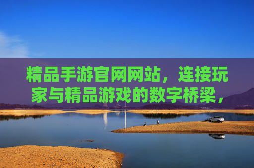 精品手游官网网站，连接玩家与精品游戏的数字桥梁，提升游戏生态价值的核心平台