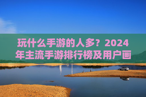 玩什么手游的人多?2024年主流手游排行榜及用户画像深度解析,2024年热门手游排行榜及用户画像深度解析,玩什么手游的人最多?