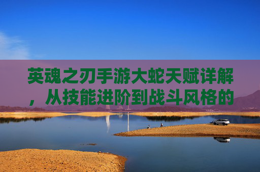 英魂之刃手游大蛇天赋详解,从技能进阶到战斗风格的全面解析,英魂之刃手游大蛇天赋详解,从技能进阶到战斗风格的全面解析