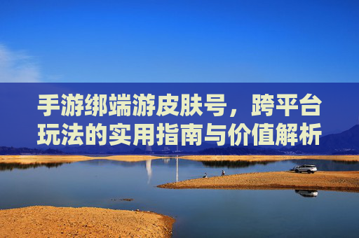 手游绑端游皮肤号,跨平台玩法的实用指南与价值解析