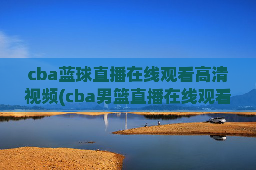 cba蓝球直播在线观看高清视频(cba男篮直播在线观看)CBA篮球直播在线观看高清视频（CBA男篮直播在线观看）
