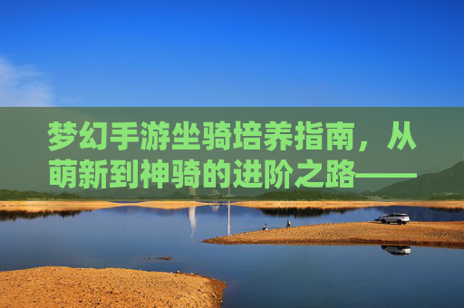 梦幻手游坐骑培养指南,从萌新到神骑的进阶之路——解锁坐骑潜力,畅享飞驰体验,梦幻手游坐骑培养指南,从萌新到神骑的进阶之路——解锁坐骑潜力,畅享飞驰体验