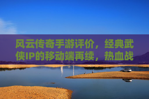 风云传奇手游评价,经典武侠IP的移动端再续,热血战斗与策略融合的沉浸式体验