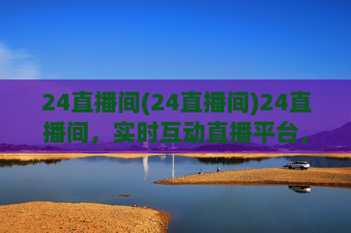 24直播间(24直播间)24直播间,实时互动直播平台,精彩内容持续呈现