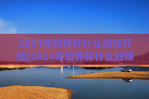 2021年世界杯什么时候开始(2021年世界杯什么时候开始比赛)